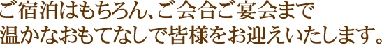 ご宿泊はもちろん、ご会合ご宴会まで 温かなおもてなしで皆様をお迎えいたします。