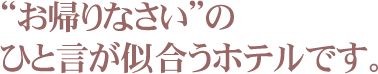 “お帰りなさい”の ひと言が似合うホテルです。