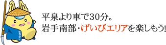 平泉より車で30分。岩手南部・げいびエリアを楽しもう！